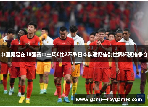 中国男足在18强赛中主场0比2不敌日本队遗憾告别世界杯资格争夺