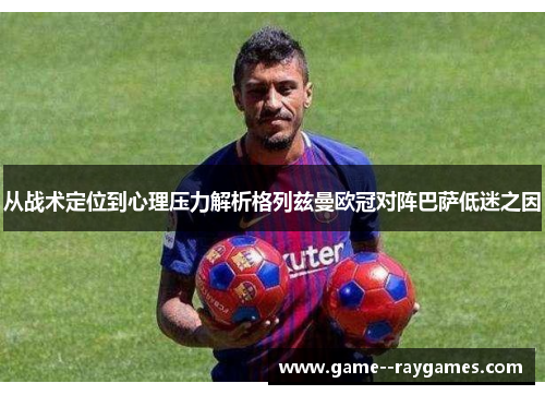 从战术定位到心理压力解析格列兹曼欧冠对阵巴萨低迷之因