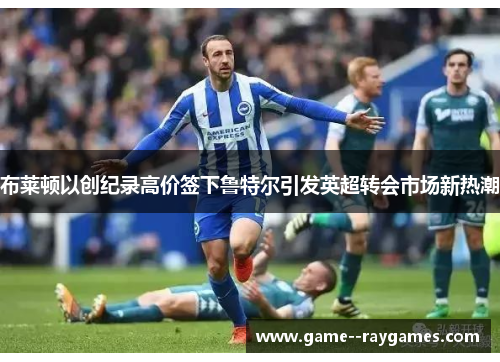 布莱顿以创纪录高价签下鲁特尔引发英超转会市场新热潮