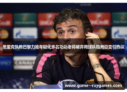 恩里克执教巴黎力推年轻化多名功勋老将被弃用球队格局巨变引热议