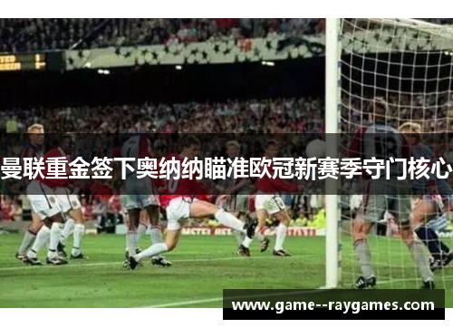 曼联重金签下奥纳纳瞄准欧冠新赛季守门核心