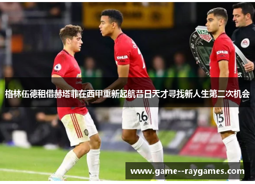 格林伍德租借赫塔菲在西甲重新起航昔日天才寻找新人生第二次机会