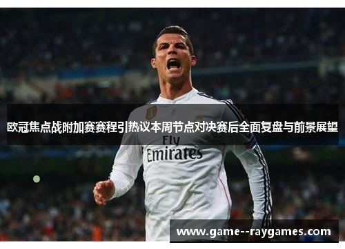 欧冠焦点战附加赛赛程引热议本周节点对决赛后全面复盘与前景展望