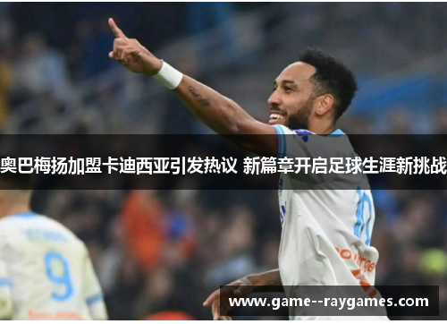 奥巴梅扬加盟卡迪西亚引发热议 新篇章开启足球生涯新挑战